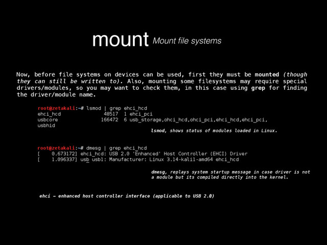 mount Mount ﬁle systems
Now, before file systems on devices can be used, first they must be mounted (though
they can still be written to). Also, mounting some filesystems may require special
drivers/modules, so you may want to check them, in this case using grep for finding
the driver/module name.
lsmod, shows status of modules loaded in Linux.
dmesg, replays system startup message in case driver is not
a module but its compiled directly into the kernel.
ehci - enhanced host controller interface (applicable to USB 2.0)
