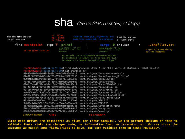 sha Create SHA hash(es) of ﬁle(s)
find mountpoint -type f -print0 | xargs -0 sha1sum > ./shafiles.txt
of files,
not links
or folders
using character ‘0’ (not
the number) as input
separator
receive multiple arguments and
pass them separately to a program
by default its a whitespace character but may
be contained in input, so lets use the NULL
terminator to denote the end of every ‘input’
find the sha1sum
of every input.
Run the find program
to get names...
at the given location
using character ‘0’ (not
the number) as input
separator
output file containing
all the sha1sums
sums filenames
Since even drives are considered as files (or their backups), we can perform sha1sum of them to
validate their state (no changes made, or information lost on transmission). We can store the
sha1sums we expect some files/drives to have, and then validate them en masse routinely.
LinuxLeo example
