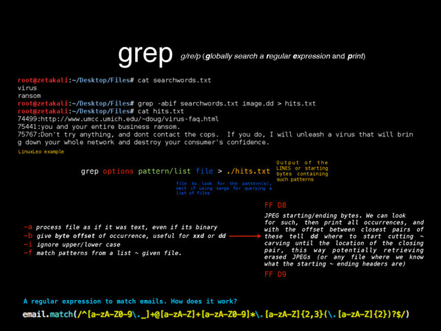 grep g/re/p (globally search a regular expression and print)
A regular expression to match emails. How does it work?
grep options pattern/list file > ./hits.txt
O u t p u t o f t h e
LINES or starting
bytes containing
such patterns
file to look for the pattern(s),
omit if using xargs for querying a
list of files
-a process file as if it was text, even if its binary
-b give byte offset of occurrence, useful for xxd or dd
-i ignore upper/lower case
-f match patterns from a list ~ given file.
FF D8
FF D9
JPEG starting/ending bytes. We can look
for such, then print all occurrences, and
with the offset between closest pairs of
these tell dd where to start cutting ~
carving until the location of the closing
pair, this way potentially retrieving
erased JPEGs (or any file where we know
what the starting ~ ending headers are)
LinuxLeo example
