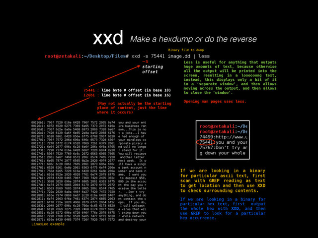 xxd
Binary file to dump
-s
starting
offset
Less is useful for anything that outputs
huge amounts of text, because otherwise
all the output will be printed into the
screen, resulting in a loooooong text,
instead, this displays only a bit of it
in a ‘separate window’, and then allows
moving across the output, and then allows
to close the ‘window’.
Opening man pages uses less.
75441 : line byte # offset (in base 10)
126b1 : line byte # offset (in base 16)
(May not actually be the starting
place of content, just the line
where it occurs)
If we are looking in a binary
for particular ascii text, first
scan with GREP reading as text
to get location and then use XXD
to check surrounding contents.
If we are looking in a binary for
particular hex text, first output
the whole hex with XXD, and then
use GREP to look for a particular
hex occurrence.
LinuxLeo example
Make a hexdump or do the reverse
