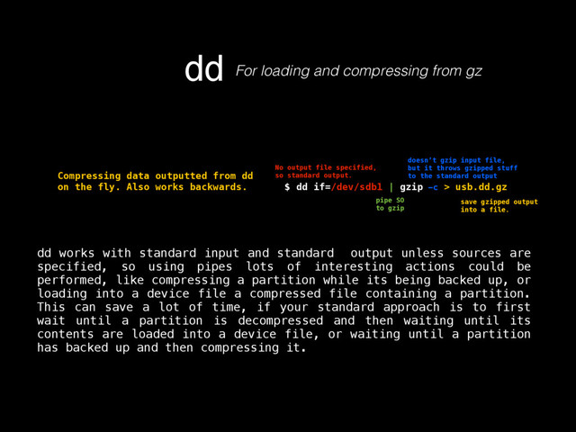 dd For loading and compressing from gz
$ dd if=/dev/sdb1 | gzip -c > usb.dd.gz
No output file specified,
so standard output.
pipe SO
to gzip
doesn’t gzip input file,
but it throws gzipped stuff
to the standard output
save gzipped output
into a file.
Compressing data outputted from dd
on the fly. Also works backwards.
dd works with standard input and standard output unless sources are
specified, so using pipes lots of interesting actions could be
performed, like compressing a partition while its being backed up, or
loading into a device file a compressed file containing a partition.
This can save a lot of time, if your standard approach is to first
wait until a partition is decompressed and then waiting until its
contents are loaded into a device file, or waiting until a partition
has backed up and then compressing it.
