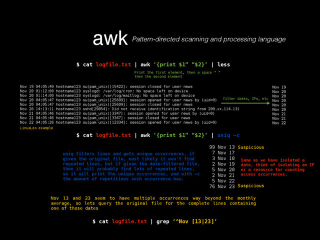 awk Pattern-directed scanning and processing language
$ cat logfile.txt | awk ‘{print $1” “$2}’ | less
Print the first element, then a space “ “
then the second element
filter dates, IPs, etc
$ cat logfile.txt | awk ‘{print $1” “$2}’ | uniq -c
uniq filters lines and gets unique occurrences, if
given the original file, most likely it won’t find
repeated lines, but if given the date-filtered file,
then it will probably find lots of repeated lines,
so it will print the unique occurrences, and with -c
the amount of repetitions such occurrence has.
Nov 13 and 23 seem to have multiple occurrences way beyond the monthly
average, so lets query the original file for the complete lines containing
one of those dates
Suspicious
Suspicious
LinuxLeo example
$ cat logfile.txt | grep ‘^Nov [13|23]’
Same as we have isolated a
date, think of isolating an IP
or a resource for counting
access occurrences.
