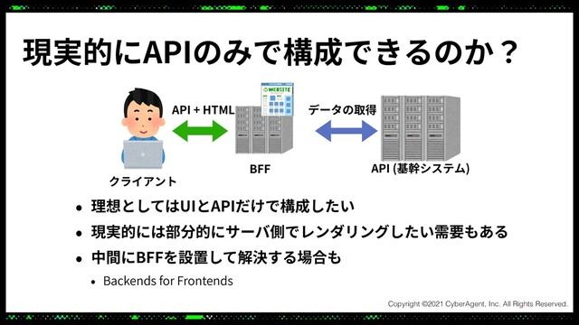 • 理想としてはUIとAPIだけで構成したい
• 現実的には部分的にサーバ側でレンダリングしたい需要もある
• 中間にBFFを設置して解決する場合も
• Backends for Frontends
現実的にAPIのみで構成できるのか？
API (基幹システム)
クライアント
データの取得
BFF
API + HTML

