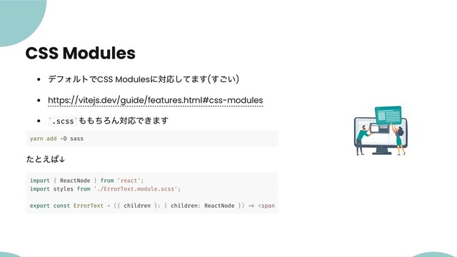 CSS Modules
デフォルトでCSS Modules
に対応してます(
すごい)
https://vitejs.dev/guide/features.html#css-modules
.scss
ももちろん対応できます
yarn add -D sass
たとえば↓
import { ReactNode } from 'react';
import styles from './ErrorText.module.scss';
export const ErrorText = ({ children }: { children: ReactNode }) => <span></span>