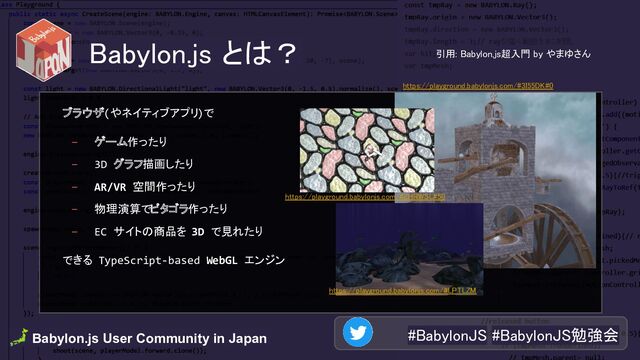 🗾 Babylon.js User Community in Japan . #BabylonJS #BabylonJS勉強会 
Babylon.js とは？ 
ブラウザ(やネイティブアプリ)で
- ゲーム作ったり
- 3D グラフ描画したり
- AR/VR 空間作ったり
- 物理演算でピタゴラ作ったり
- EC サイトの商品を 3D で見れたり
できる TypeScript-based WebGL エンジン
https://playground.babylonjs.com/#3I55DK#0 
https://playground.babylonjs.com/#LPTLZM 
https://playground.babylonjs.com/#ZHRWSL#50 
引用: Babylon.js超入門 by やまゆさん  
