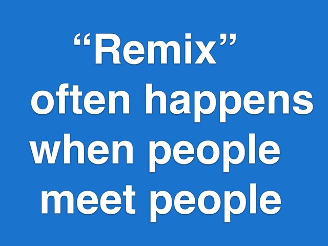 “Remix”
often happens
when people
meet people
