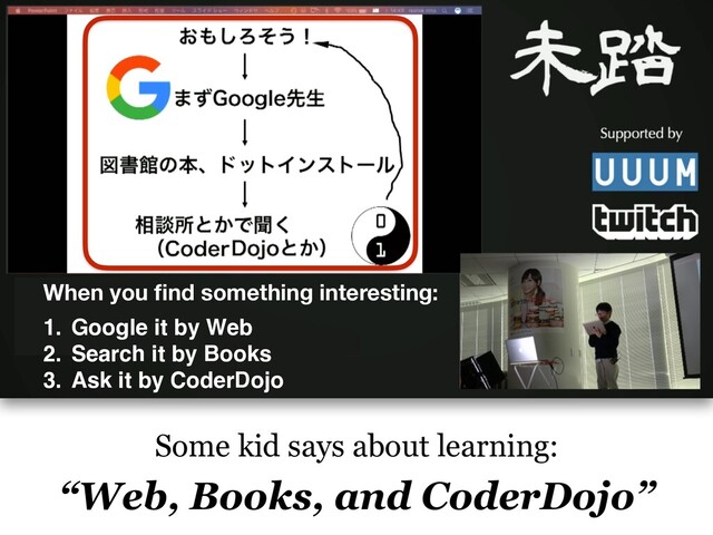 Some kid says about learning:
“Web, Books, and CoderDojo”
When you ﬁnd something interesting:
1. Google it by Web
2. Search it by Books
3. Ask it by CoderDojo
