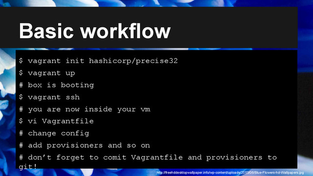 Basic workflow
$ vagrant init hashicorp/precise32
$ vagrant up
# box is booting
$ vagrant ssh
# you are now inside your vm
$ vi Vagrantfile
# change config
# add provisioners and so on
# don’t forget to comit Vagrantfile and provisioners to
git!
http://freehddesktopwallpaper.info/wp-content/uploads/2013/06/Blue-Flowers-hd-Wallpapers.jpg
