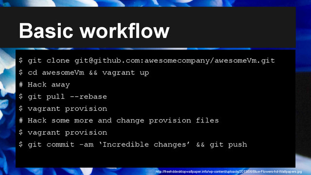 Basic workflow
$ git clone git@github.com:awesomecompany/awesomeVm.git
$ cd awesomeVm && vagrant up
# Hack away
$ git pull --rebase
$ vagrant provision
# Hack some more and change provision files
$ vagrant provision
$ git commit -am ‘Incredible changes’ && git push
http://freehddesktopwallpaper.info/wp-content/uploads/2013/06/Blue-Flowers-hd-Wallpapers.jpg

