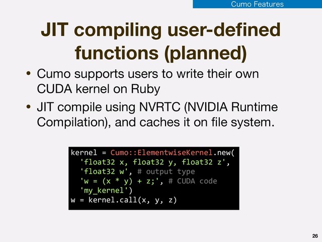 26
• Cumo supports users to write their own
CUDA kernel on Ruby

• JIT compile using NVRTC (NVIDIA Runtime
Compilation), and caches it on ﬁle system.
JIT compiling user-deﬁned
functions (planned)
kernel = Cumo::ElementwiseKernel.new( 
'float32 x, float32 y, float32 z', 
'float32 w', # output type 
'w = (x * y) + z;', # CUDA code 
'my_kernel') 
w = kernel.call(x, y, z)
$VNP'FBUVSFT
