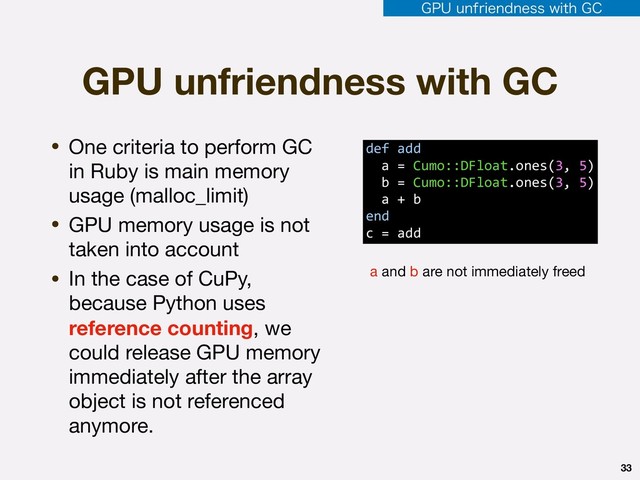 GPU unfriendness with GC
• One criteria to perform GC
in Ruby is main memory
usage (malloc_limit)

• GPU memory usage is not
taken into account

• In the case of CuPy,
because Python uses
reference counting, we
could release GPU memory
immediately after the array
object is not referenced
anymore.
33
def add 
a = Cumo::DFloat.ones(3, 5) 
b = Cumo::DFloat.ones(3, 5) 
a + b
end
c = add
a and b are not immediately freed
(16VOGSJFOEOFTTXJUI($
