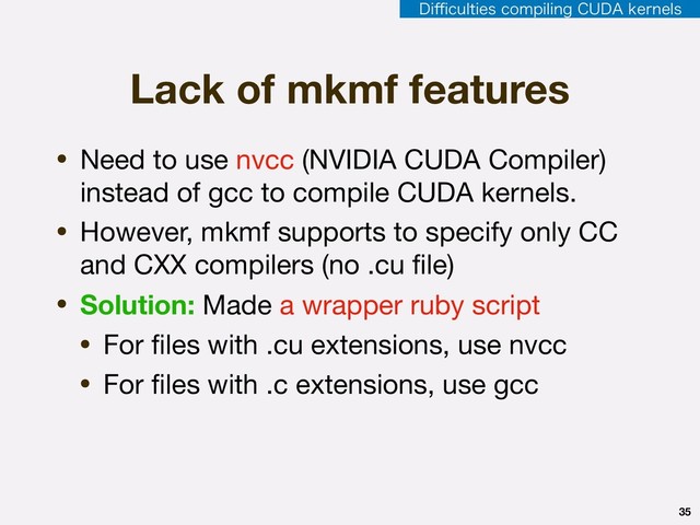 35
• Need to use nvcc (NVIDIA CUDA Compiler)
instead of gcc to compile CUDA kernels.

• However, mkmf supports to specify only CC
and CXX compilers (no .cu ﬁle)

• Solution: Made a wrapper ruby script

• For ﬁles with .cu extensions, use nvcc

• For ﬁles with .c extensions, use gcc
Lack of mkmf features
%J⒏DVMUJFTDPNQJMJOH$6%"LFSOFMT
