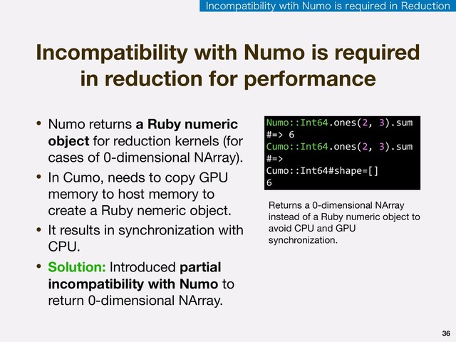 36
• Numo returns a Ruby numeric
object for reduction kernels (for
cases of 0-dimensional NArray).

• In Cumo, needs to copy GPU
memory to host memory to
create a Ruby nemeric object.

• It results in synchronization with
CPU.

• Solution: Introduced partial
incompatibility with Numo to
return 0-dimensional NArray.
Incompatibility with Numo is required
in reduction for performance
Numo::Int64.ones(2, 3).sum
#=> 6 
Cumo::Int64.ones(2, 3).sum
#=>
Cumo::Int64#shape=[]
6
Returns a 0-dimensional NArray
instead of a Ruby numeric object to
avoid CPU and GPU
synchronization.
*ODPNQBUJCJMJUZXUJI/VNPJTSFRVJSFEJO3FEVDUJPO
