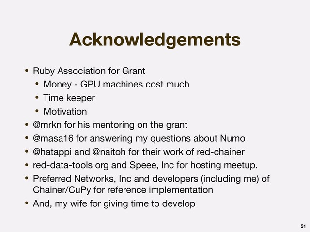 Acknowledgements
• Ruby Association for Grant

• Money - GPU machines cost much

• Time keeper

• Motivation

• @mrkn for his mentoring on the grant

• @masa16 for answering my questions about Numo

• @hatappi and @naitoh for their work of red-chainer

• red-data-tools org and Speee, Inc for hosting meetup.

• Preferred Networks, Inc and developers (including me) of
Chainer/CuPy for reference implementation

• And, my wife for giving time to develop
51
