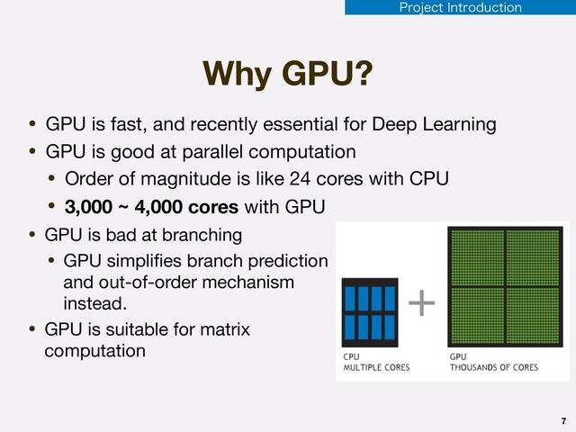 Why GPU?
• GPU is bad at branching

• GPU simpliﬁes branch prediction
and out-of-order mechanism
instead.

• GPU is suitable for matrix
computation
7
• GPU is fast, and recently essential for Deep Learning

• GPU is good at parallel computation

• Order of magnitude is like 24 cores with CPU

• 3,000 ~ 4,000 cores with GPU
1SPKFDU*OUSPEVDUJPO
