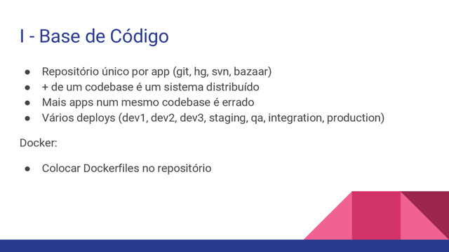 I - Base de Código
● Repositório único por app (git, hg, svn, bazaar)
● + de um codebase é um sistema distribuído
● Mais apps num mesmo codebase é errado
● Vários deploys (dev1, dev2, dev3, staging, qa, integration, production)
Docker:
● Colocar Dockerfiles no repositório
