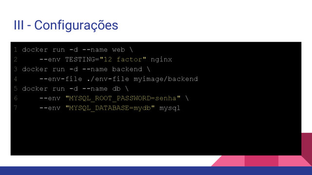 III - Configurações
1 docker run -d --name web \
2 --env TESTING="12 factor" nginx
3 docker run -d --name backend \
4 --env-file ./env-file myimage/backend
5 docker run -d --name db \
6 --env "MYSQL_ROOT_PASSWORD=senha" \
7 --env "MYSQL_DATABASE=mydb" mysql
