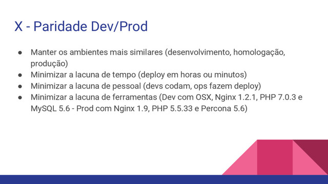 X - Paridade Dev/Prod
● Manter os ambientes mais similares (desenvolvimento, homologação,
produção)
● Minimizar a lacuna de tempo (deploy em horas ou minutos)
● Minimizar a lacuna de pessoal (devs codam, ops fazem deploy)
● Minimizar a lacuna de ferramentas (Dev com OSX, Nginx 1.2.1, PHP 7.0.3 e
MySQL 5.6 - Prod com Nginx 1.9, PHP 5.5.33 e Percona 5.6)
