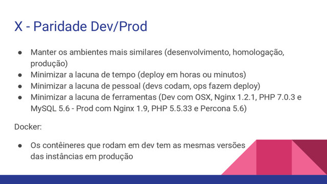 X - Paridade Dev/Prod
● Manter os ambientes mais similares (desenvolvimento, homologação,
produção)
● Minimizar a lacuna de tempo (deploy em horas ou minutos)
● Minimizar a lacuna de pessoal (devs codam, ops fazem deploy)
● Minimizar a lacuna de ferramentas (Dev com OSX, Nginx 1.2.1, PHP 7.0.3 e
MySQL 5.6 - Prod com Nginx 1.9, PHP 5.5.33 e Percona 5.6)
Docker:
● Os contêineres que rodam em dev tem as mesmas versões
das instâncias em produção
