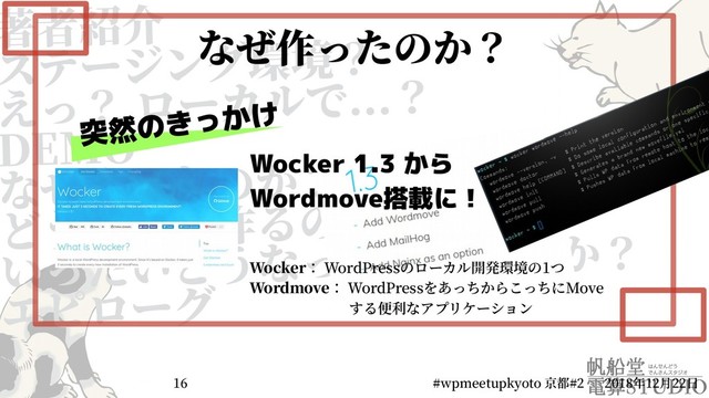 著者紹介
ステージング環境？
えっ？ ローカルで...？
DEMO
なぜ作ったのか？
どうやって作るのか？
いったいどうなってしまうのか？
エピローグ
2018年12月22日
#wpmeetupkyoto 京都#2
16
なぜ作ったのか？
突然のきっかけ
Wocker 1.3 から
Wordmove搭載に！
Wocker： WordPressのローカル開発環境の1つ
Wordmove： WordPressをあっちからこっちにMove
　　　　　　　する便利なアプリケーション
