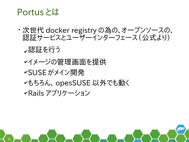 11
Portus とは
• 次世代 docker registry の為の、オープンソースの、
認証サービスとユーザーインターフェース（公式より）
✔
認証を行う
✔イメージの管理画面を提供　
✔SUSE がメイン開発
✔もちろん、 opesSUSE 以外でも動く
✔Rails アプリケーション　　　　　
