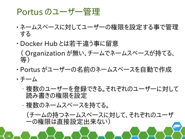 16
Portus のユーザー管理
• ネームスペースに対してユーザーの権限を設定する事で管理
する
• Docker Hub とは若干違う事に留意
（ Organization が無い、チームでネームスペースが持てる、
等）
• Portus がユーザーの名前のネームスペースを自動で作成
• チーム
‒ 複数のユーザーを登録できる。それぞれのユーザーに対して
読み書きの権限を設定
‒ 複数のネームスペースを持てる。
（チームの持つネームスペースに対して、それぞれのユーザ
ーの権限は直接設定出来ない）
