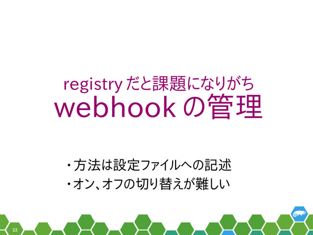 22
registry だと課題になりがち
webhook の管理
• 方法は設定ファイルへの記述
• オン、オフの切り替えが難しい
