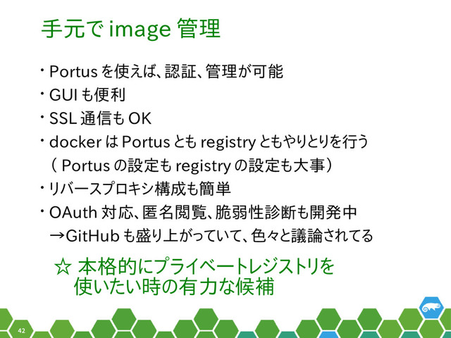 42
手元で image 管理
• Portus を使えば、認証、管理が可能
• GUI も便利
• SSL 通信も OK
• docker は Portus とも registry ともやりとりを行う
（ Portus の設定も registry の設定も大事）
• リバースプロキシ構成も簡単
• OAuth 対応、匿名閲覧、脆弱性診断も開発中
→GitHub も盛り上がっていて、色々と議論されてる
☆ 本格的にプライベートレジストリを
　使いたい時の有力な候補
