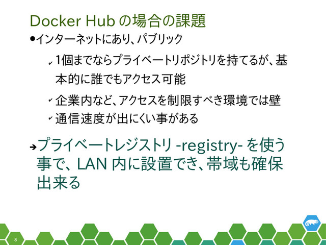 8
Docker Hub の場合の課題
●インターネットにあり、パブリック
✔
１個までならプライベートリポジトリを持てるが、基
本的に誰でもアクセス可能
✔
企業内など、アクセスを制限すべき環境では壁
✔
通信速度が出にくい事がある
➔
プライベートレジストリ -registry- を使う
事で、 LAN 内に設置でき、帯域も確保
出来る
