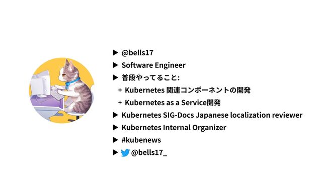 ▶ @bells17
▶ Software Engineer
▶ 普段やってること:
+ Kubernetes 関連コンポーネントの開発
+ Kubernetes as a Service開発
▶ Kubernetes SIG-Docs Japanese localization reviewer
▶ Kubernetes Internal Organizer
▶ #kubenews
▶ @bells17_
