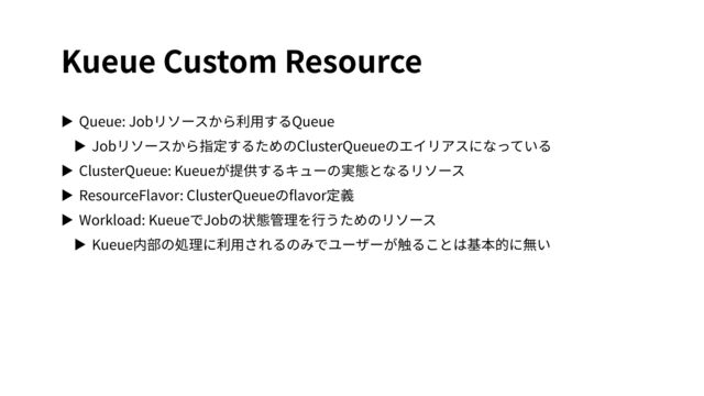 Kueue Custom Resource
▶ Queue: Jobリソースから利⽤するQueue
▶ Jobリソースから指定するためのClusterQueueのエイリアスになっている
▶ ClusterQueue: Kueueが提供するキューの実態となるリソース
▶ ResourceFlavor: ClusterQueueのﬂavor定義
▶ Workload: KueueでJobの状態管理を⾏うためのリソース
▶ Kueue内部の処理に利⽤されるのみでユーザーが触ることは基本的に無い
