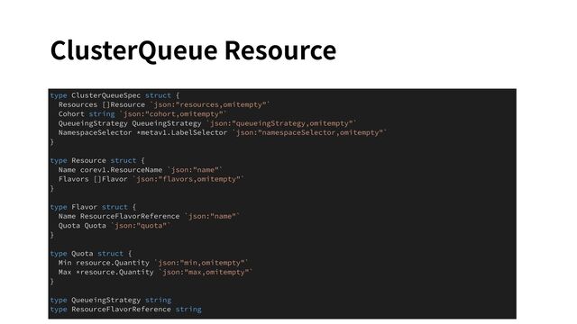 ClusterQueue Resource
type ClusterQueueSpec struct {
Resources []Resource `json:"resources,omitempty"`
Cohort string `json:"cohort,omitempty"`
QueueingStrategy QueueingStrategy `json:"queueingStrategy,omitempty"`
NamespaceSelector *metav1.LabelSelector `json:"namespaceSelector,omitempty"`
}
type Resource struct {
Name corev1.ResourceName `json:"name"`
Flavors []Flavor `json:"flavors,omitempty"`
}
type Flavor struct {
Name ResourceFlavorReference `json:"name"`
Quota Quota `json:"quota"`
}
type Quota struct {
Min resource.Quantity `json:"min,omitempty"`
Max *resource.Quantity `json:"max,omitempty"`
}
type QueueingStrategy string
type ResourceFlavorReference string

