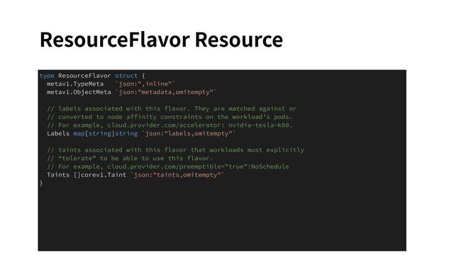 ResourceFlavor Resource
type ResourceFlavor struct {
metav1.TypeMeta `json:",inline"`
metav1.ObjectMeta `json:"metadata,omitempty"`
// labels associated with this flavor. They are matched against or
// converted to node affinity constraints on the workload’s pods.
// For example, cloud.provider.com/accelerator: nvidia-tesla-k80.
Labels map[string]string `json:"labels,omitempty"`
// taints associated with this flavor that workloads must explicitly
// “tolerate” to be able to use this flavor.
// For example, cloud.provider.com/preemptible="true":NoSchedule
Taints []corev1.Taint `json:"taints,omitempty"`
}
