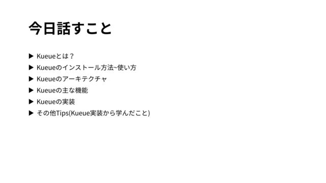 今⽇話すこと
▶ Kueueとは？
▶ Kueueのインストール⽅法~使い⽅
▶ Kueueのアーキテクチャ
▶ Kueueの主な機能
▶ Kueueの実装
▶ その他Tips(Kueue実装から学んだこと)
