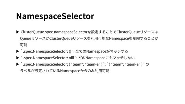 NamespaceSelector
▶ ClusterQueue.spec.namespaceSelectorを設定することでClusterQueueリソースは
QueueリソースがClusterQueueリソースを利⽤可能なNamespaceを制限することが
可能
▶ `.spec.NamespaceSelector: {}`: 全てのNamespaceがマッチする
▶ `.spec.NamespaceSelector: nill`: どのNamespaceにもマッチしない
▶ `.spec.NamespaceSelector: { “team”: “team-a" }`: `{ “team”: “team-a" }` の
ラベルが設定されているNamespaceからのみ利⽤可能
