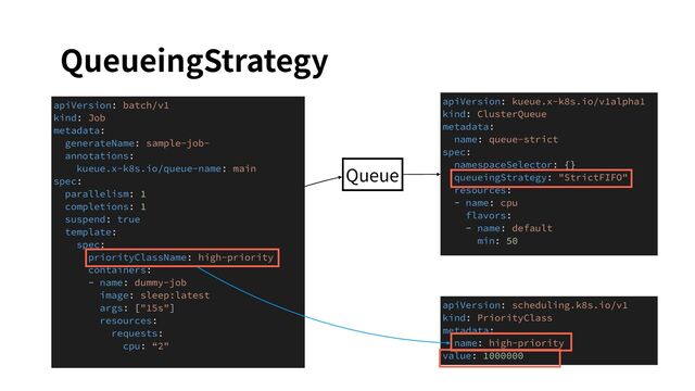 QueueingStrategy
apiVersion: kueue.x-k8s.io/v1alpha1
kind: ClusterQueue
metadata:
name: queue-strict
spec:
namespaceSelector: {}
queueingStrategy: "StrictFIFO"
resources:
- name: cpu
flavors:
- name: default
min: 50
apiVersion: batch/v1
kind: Job
metadata:
generateName: sample-job-
annotations:
kueue.x-k8s.io/queue-name: main
spec:
parallelism: 1
completions: 1
suspend: true
template:
spec:
priorityClassName: high-priority
containers:
- name: dummy-job
image: sleep:latest
args: ["15s"]
resources:
requests:
cpu: “2"
apiVersion: scheduling.k8s.io/v1
kind: PriorityClass
metadata:
name: high-priority
value: 1000000
Queue
