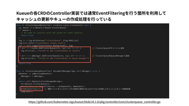 Kueueの各CRDのController実装では通常EventFilteringを⾏う箇所を利⽤して
キャッシュの更新やキューの作成処理を⾏っている
func (r *ClusterQueueReconciler) Create(e event.CreateEvent) bool {
cq, match := e.Object.(*kueue.ClusterQueue)
if !match {
// No need to interact with the cache for other objects.
return true
}
log := r.log.WithValues("clusterQueue", klog.KObj(cq))
log.V(2).Info("ClusterQueue create event")
ctx := ctrl.LoggerInto(context.Background(), log)
if err := r.cache.AddClusterQueue(ctx, cq); err != nil { // ClusterQueueをキャッシュに追加
log.Error(err, "Failed to add clusterQueue to cache")
}
if err := r.qManager.AddClusterQueue(ctx, cq); err != nil { // ClusterQueueをQueueManagerに追加
log.Error(err, "Failed to add clusterQueue to queue manager")
}
return true
}
func (r *ClusterQueueReconciler) SetupWithManager(mgr ctrl.Manager) error {
wHandler := cqWorkloadHandler{
qManager: r.qManager,
}
return ctrl.NewControllerManagedBy(mgr).
For(&kueue.ClusterQueue{}).
Watches(&source.Channel{Source: r.wlUpdateCh}, &wHandler).
WithEventFilter(r). // 通常イベントをフィルタリングする⽤途で使⽤するEventFilterを利⽤したキャッシュとキューの更新処理
Complete(r)
}
https://github.com/kubernetes-sigs/kueue/blob/v0.1.0/pkg/controller/core/clusterqueue_controller.go
