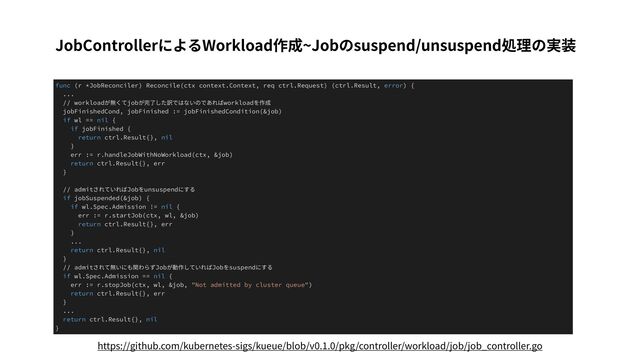 JobControllerによるWorkload作成~Jobのsuspend/unsuspend処理の実装
func (r *JobReconciler) Reconcile(ctx context.Context, req ctrl.Request) (ctrl.Result, error) {
...
// workloadが無くてjobが完了した訳ではないのであればworkloadを作成
jobFinishedCond, jobFinished := jobFinishedCondition(&job)
if wl == nil {
if jobFinished {
return ctrl.Result{}, nil
}
err := r.handleJobWithNoWorkload(ctx, &job)
return ctrl.Result{}, err
}
// admitされていればJobをunsuspendにする
if jobSuspended(&job) {
if wl.Spec.Admission != nil {
err := r.startJob(ctx, wl, &job)
return ctrl.Result{}, err
}
...
return ctrl.Result{}, nil
}
// admitされて無いにも関わらずJobが動作していればJobをsuspendにする
if wl.Spec.Admission == nil {
err := r.stopJob(ctx, wl, &job, "Not admitted by cluster queue")
return ctrl.Result{}, err
}
...
return ctrl.Result{}, nil
}
https://github.com/kubernetes-sigs/kueue/blob/v0.1.0/pkg/controller/workload/job/job_controller.go
