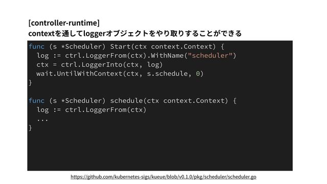 [controller-runtime]
contextを通してloggerオブジェクトをやり取りすることができる
func (s *Scheduler) Start(ctx context.Context) {
log := ctrl.LoggerFrom(ctx).WithName("scheduler")
ctx = ctrl.LoggerInto(ctx, log)
wait.UntilWithContext(ctx, s.schedule, 0)
}
func (s *Scheduler) schedule(ctx context.Context) {
log := ctrl.LoggerFrom(ctx)
...
}
https://github.com/kubernetes-sigs/kueue/blob/v0.1.0/pkg/scheduler/scheduler.go
