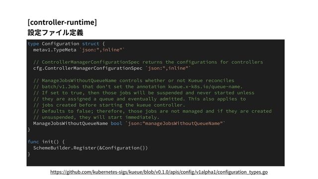 [controller-runtime]
設定ファイル定義
type Configuration struct {
metav1.TypeMeta `json:",inline"`
// ControllerManagerConfigurationSpec returns the configurations for controllers
cfg.ControllerManagerConfigurationSpec `json:",inline"`
// ManageJobsWithoutQueueName controls whether or not Kueue reconciles
// batch/v1.Jobs that don't set the annotation kueue.x-k8s.io/queue-name.
// If set to true, then those jobs will be suspended and never started unless
// they are assigned a queue and eventually admitted. This also applies to
// jobs created before starting the kueue controller.
// Defaults to false; therefore, those jobs are not managed and if they are created
// unsuspended, they will start immediately.
ManageJobsWithoutQueueName bool `json:"manageJobsWithoutQueueName"`
}
func init() {
SchemeBuilder.Register(&Configuration{})
}
https://github.com/kubernetes-sigs/kueue/blob/v0.1.0/apis/conﬁg/v1alpha1/conﬁguration_types.go
