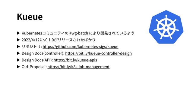 Kueue
▶ Kubernetesコミュニティの #wg-batch により開発されているよう
▶ 2022/4/12にv0.1.0がリリースされたばかり
▶ リポジトリ: https://github.com/kubernetes-sigs/kueue
▶ Design Docs(controller): https://bit.ly/kueue-controller-design
▶ Design Docs(API): https://bit.ly/kueue-apis
▶ Old Proposal: https://bit.ly/k8s-job-management
