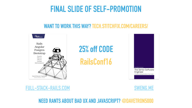 25% off CODE
RailsConf16
FULL-STACK-RAILS.COM SWENG.ME
NEED RANTS ABOUT BAD UX AND JAVASCRIPT? @DAVETRON5000
WANT TO WORK THIS WAY? TECH.STITCHFIX.COM/CAREERS/
FINAL SLIDE OF SELF-PROMOTION
