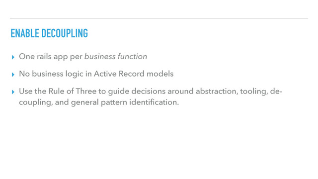 ENABLE DECOUPLING
▸ One rails app per business function
▸ No business logic in Active Record models
▸ Use the Rule of Three to guide decisions around abstraction, tooling, de-
coupling, and general pattern identiﬁcation.
