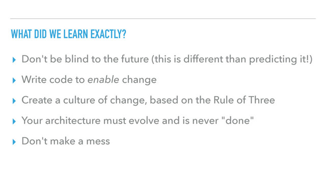 WHAT DID WE LEARN EXACTLY?
▸ Don't be blind to the future (this is different than predicting it!)
▸ Write code to enable change
▸ Create a culture of change, based on the Rule of Three
▸ Your architecture must evolve and is never "done"
▸ Don't make a mess
