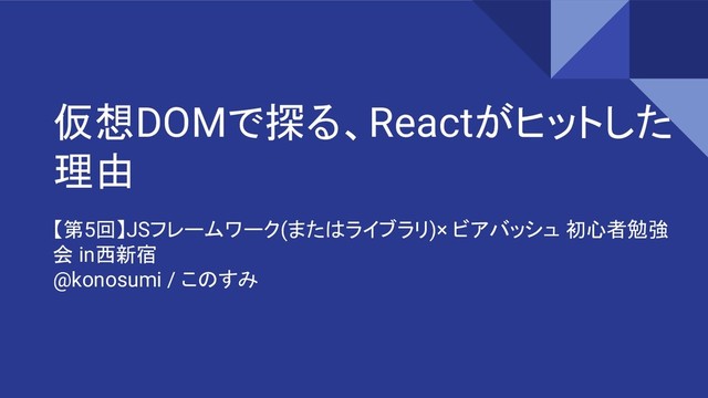 仮想DOMで探る、Reactがヒットした
理由
【第5回】JSフレームワーク(またはライブラリ)× ビアバッシュ 初心者勉強
会 in西新宿
@konosumi / このすみ
