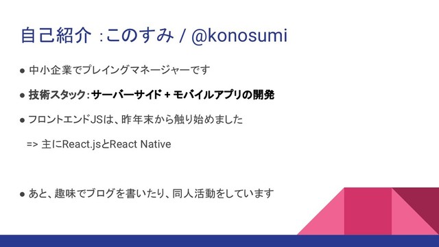 自己紹介 ：このすみ / @konosumi
● 中小企業でプレイングマネージャーです
● 技術スタック：サーバーサイド + モバイルアプリの開発
● フロントエンドJSは、昨年末から触り始めました
　=> 主にReact.jsとReact Native
● あと、趣味でブログを書いたり、同人活動をしています
