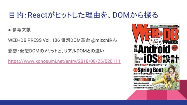 目的：Reactがヒットした理由を、DOMから探る
● 参考文献
WEB+DB PRESS Vol. 106 仮想DOM革命 @mizchiさん
感想：仮想DOMのメリットと、リアルDOMとの違い
https://www.konosumi.net/entry/2018/08/25/020111
