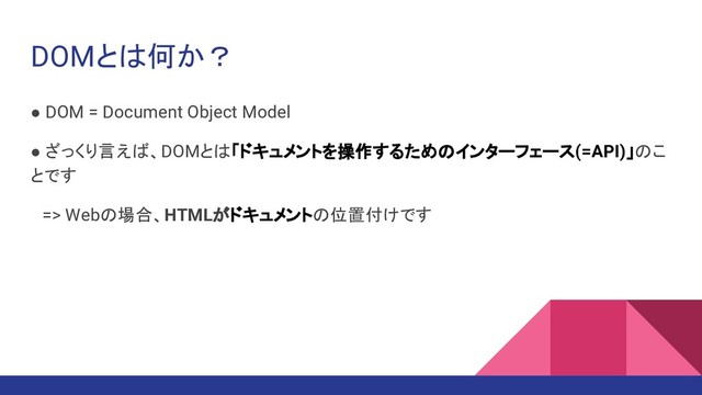 DOMとは何か？
● DOM = Document Object Model
● ざっくり言えば、DOMとは「ドキュメントを操作するためのインターフェース(=API)」のこ
とです
　=> Webの場合、HTMLがドキュメントの位置付けです
