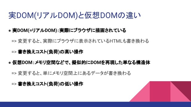 実DOM(リアルDOM)と仮想DOMの違い
● 実DOM(=リアルDOM)：実際にブラウザに描画されている
　=> 変更すると、実際にブラウザに表示されているHTMLも書き換わる
　=> 書き換えコスト(負荷)の高い操作
● 仮想DOM：メモリ空間などで、擬似的にDOMを再現した単なる構造体
　=> 変更すると、単にメモリ空間上にあるデータが書き換わる
　=> 書き換えコスト(負荷)の低い操作
