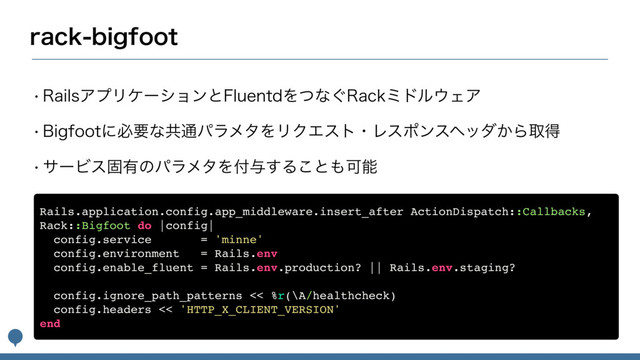 SBDLCJHGPPU
w3BJMTΞϓϦέʔγϣϯͱ'MVFOUEΛͭͳ͙3BDLϛυϧ΢ΣΞ
w#JHGPPUʹඞཁͳڞ௨ύϥϝλΛϦΫΤετɾϨεϙϯεϔομ͔Βऔಘ
wαʔϏεݻ༗ͷύϥϝλΛ෇༩͢Δ͜ͱ΋Մೳ
Rails.application.config.app_middleware.insert_after ActionDispatch::Callbacks,
Rack::Bigfoot do |config|
config.service = 'minne'
config.environment = Rails.env
config.enable_fluent = Rails.env.production? || Rails.env.staging?
config.ignore_path_patterns << %r(\A/healthcheck)
config.headers << 'HTTP_X_CLIENT_VERSION'
end
